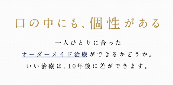 口の中にも、個性がある 一人ひとりに合ったオーダーメイド治療ができるかどうか。いい治療は、10年後に差ができます。