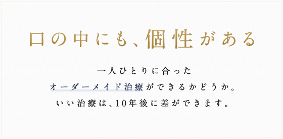 口の中にも、個性がある 一人ひとりに合ったオーダーメイド治療ができるかどうか。いい治療は、10年後に差ができます。
